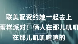 联美配资约她一起去上海搞个蛋糕派对！俩人在那儿叽叽喳喳的
