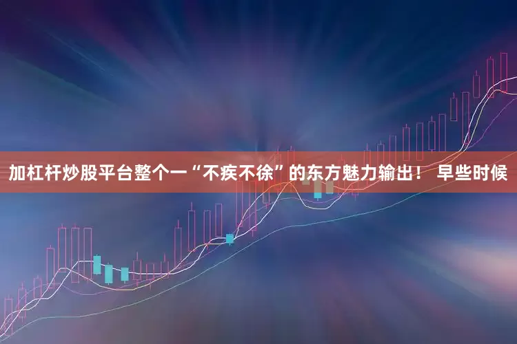 加杠杆炒股平台整个一“不疾不徐”的东方魅力输出！ 早些时候