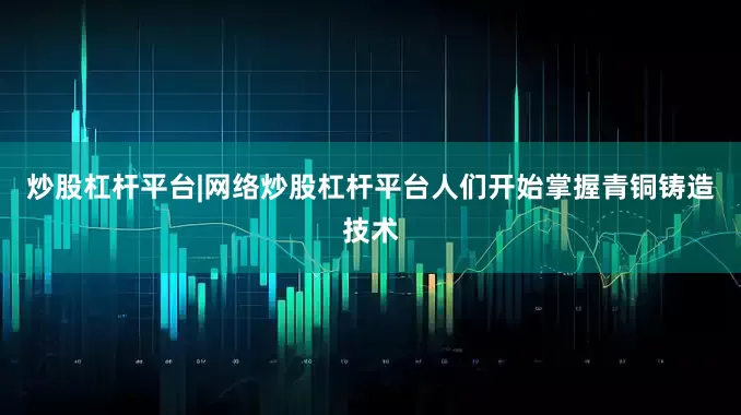 炒股杠杆平台|网络炒股杠杆平台人们开始掌握青铜铸造技术