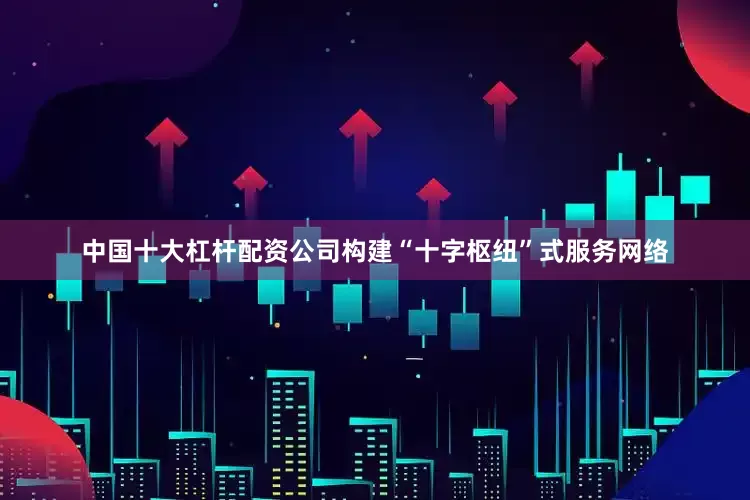 中国十大杠杆配资公司构建“十字枢纽”式服务网络