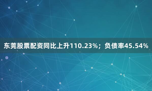 东莞股票配资同比上升110.23%；负债率45.54%