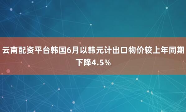 云南配资平台韩国6月以韩元计出口物价较上年同期下降4.5%