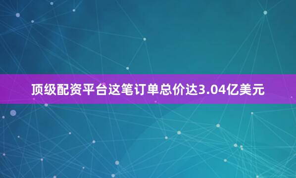 顶级配资平台这笔订单总价达3.04亿美元