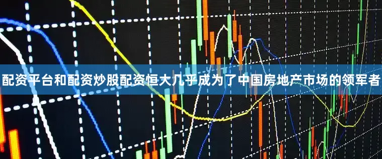 配资平台和配资炒股配资恒大几乎成为了中国房地产市场的领军者