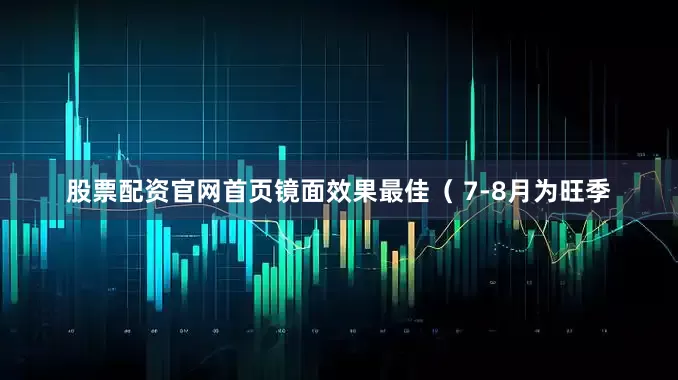股票配资官网首页镜面效果最佳（ 7-8月为旺季