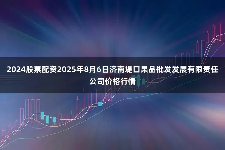2024股票配资2025年8月6日济南堤口果品批发发展有限责任公司价格行情