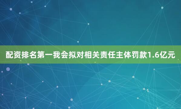 配资排名第一我会拟对相关责任主体罚款1.6亿元