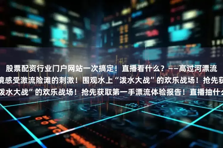 股票配资行业门户网站一次搞定！直播看什么？——高过河漂流实况！超燃！超清凉！身临其境感受激流险滩的刺激！围观水上“泼水大战”的欢乐战场！抢先获取第一手漂流体验报告！直播抽什么？