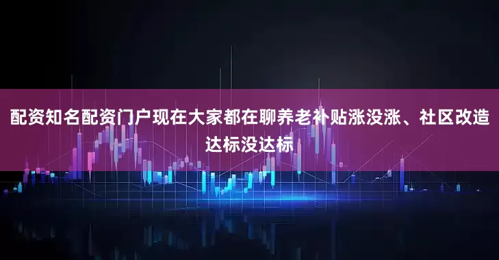 配资知名配资门户现在大家都在聊养老补贴涨没涨、社区改造达标没达标