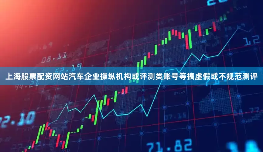 上海股票配资网站汽车企业操纵机构或评测类账号等搞虚假或不规范测评