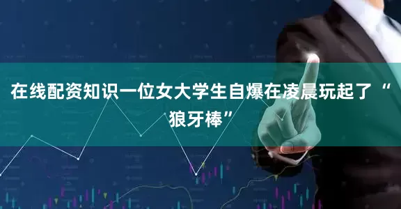 在线配资知识一位女大学生自爆在凌晨玩起了 “狼牙棒”