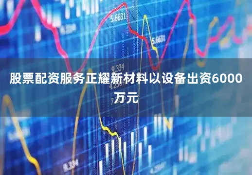 股票配资服务正耀新材料以设备出资6000万元